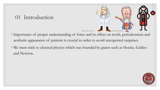 01 Introduction
◦ Importance of proper understanding of force and its effect on tooth, periodontium and
aesthetic appearance of patients is crucial in order to avoid unexpected surprises.
◦ We must stick to classical physics which was founded by giants such as Hooke, Galileo
and Newton.
Robert Hooke 1635-1703 Galileo Galilei1564-1642
 