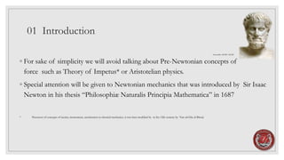 01 Introduction
◦ For sake of simplicity we will avoid talking about Pre-Newtonian concepts of
force such as Theory of Impetus* or Aristotelian physics.
◦ Special attention will be given to Newtonian mechanics that was introduced by Sir Isaac
Newton in his thesis “Philosophiæ Naturalis Principia Mathematica” in 1687
* Precursor of concepts of inertia, momentum, acceleration in classical mechanics, it was later modified by in the 12th century by Nur ad-Din al-Bitruji
Aristotélēs 384 BC-322 BC
 