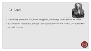 02 Force
◦ Force is any interaction that, when unopposed, will change the motion of an object.
◦ To explain the relationship between an object and force we will refer to laws defined by
Sir Isaac Newton
Sir Isaac Newton1643-1727
 