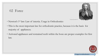02 Force
◦ Newton’s 1st law: Law of intertia. Usage in Orthodontics
◦ This is the most important law for orthodontic practice, because it is the basis for
majority of appliances.
◦ Activated appliances and restrained teeth within the bone are proper examples for first
law.
Usage in orthodontics
Sir Isaac Newton1643-1727
 