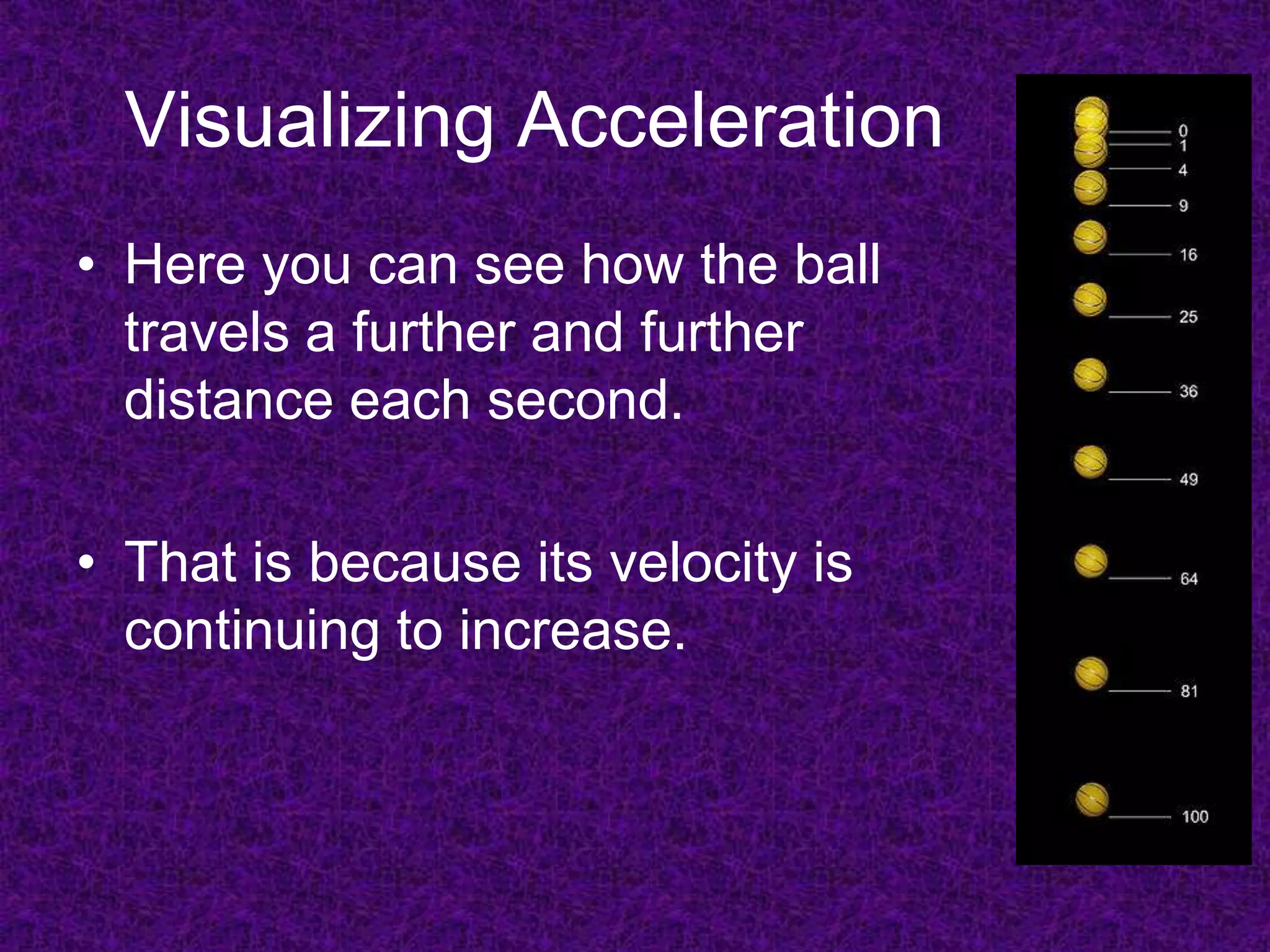 Visualizing Acceleration
• Here you can see how the ball
  travels a further and further
  distance each second.

• That is because its velocity is
  continuing to increase.
 