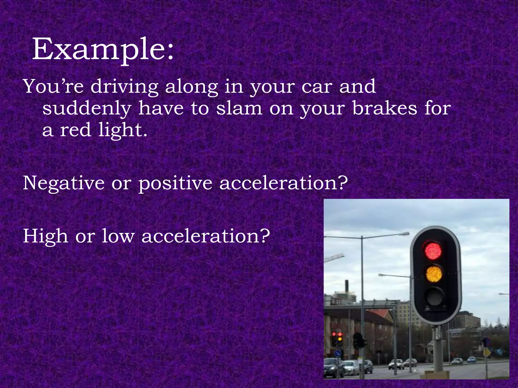 Example:
You’re driving along in your car and
  suddenly have to slam on your brakes for
  a red light.

Negative or positive acceleration?

High or low acceleration?
 