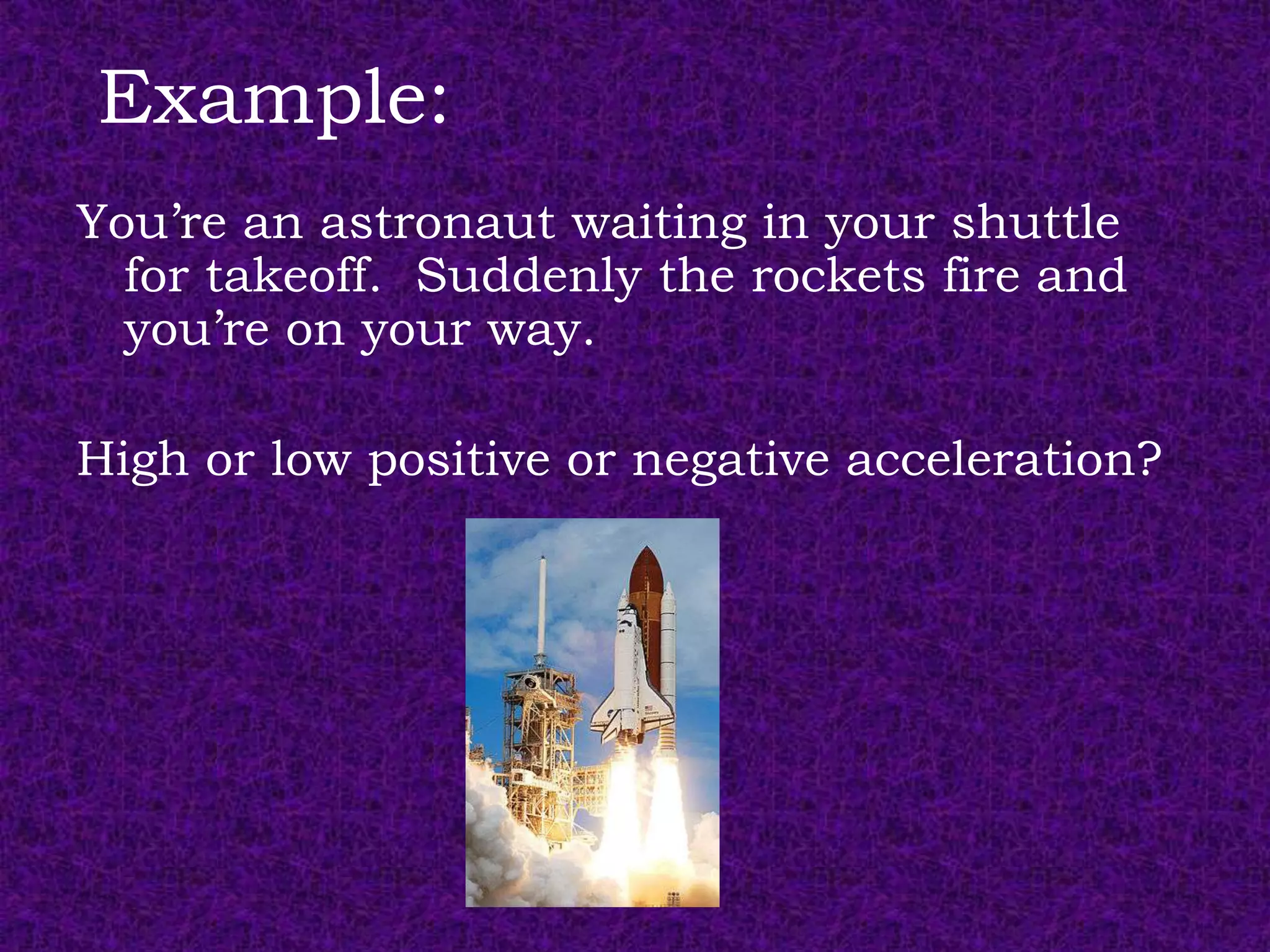 Example:
You’re an astronaut waiting in your shuttle
  for takeoff. Suddenly the rockets fire and
  you’re on your way.

High or low positive or negative acceleration?
 