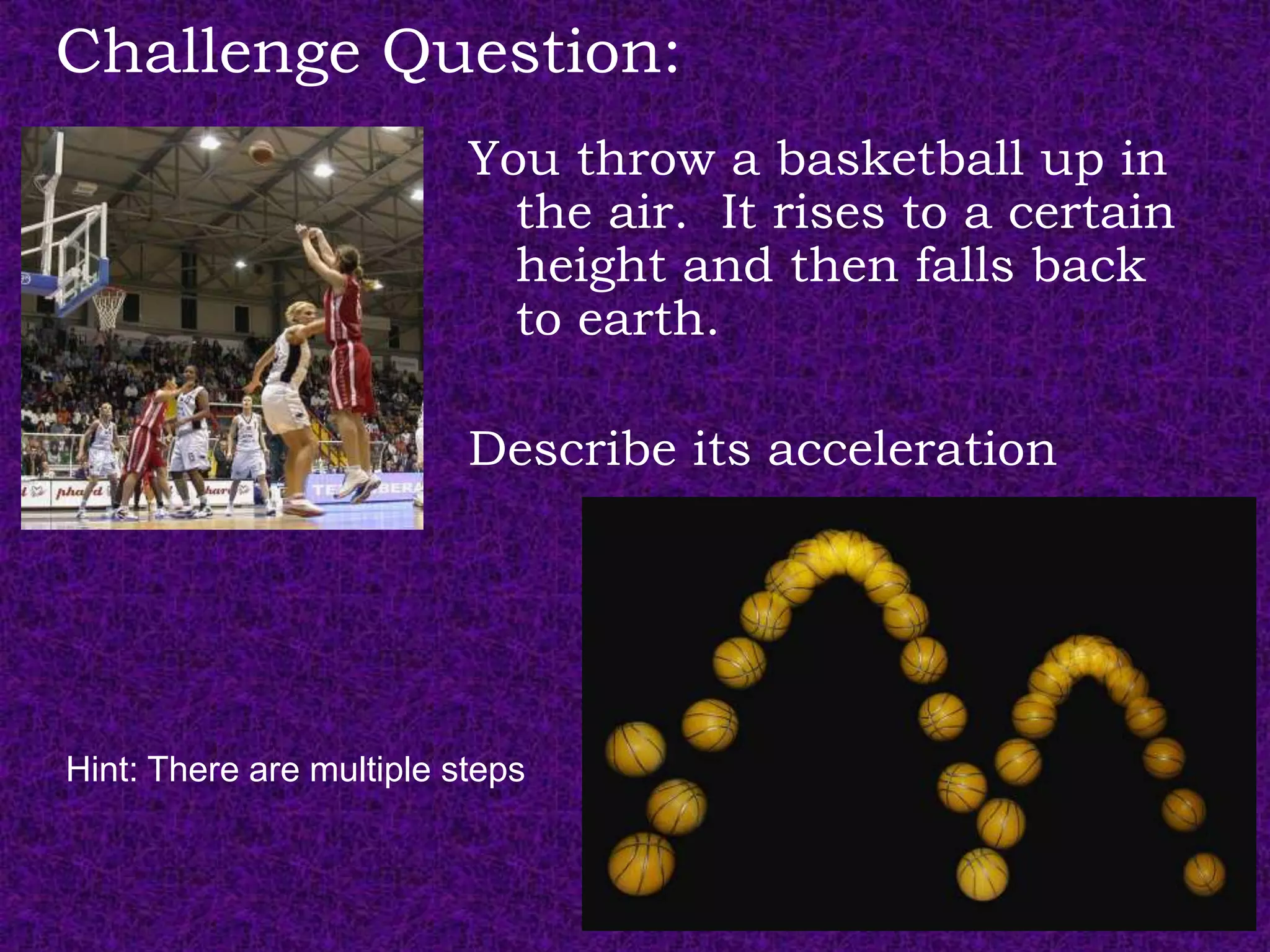 Challenge Question:
                          You throw a basketball up in
                            the air. It rises to a certain
                            height and then falls back
                            to earth.

                          Describe its acceleration




Hint: There are multiple steps
 