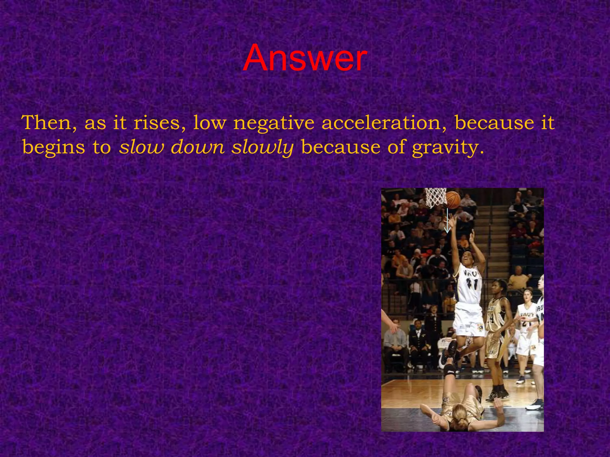 Answer
Then, as it rises, low negative acceleration, because it
begins to slow down slowly because of gravity.
 