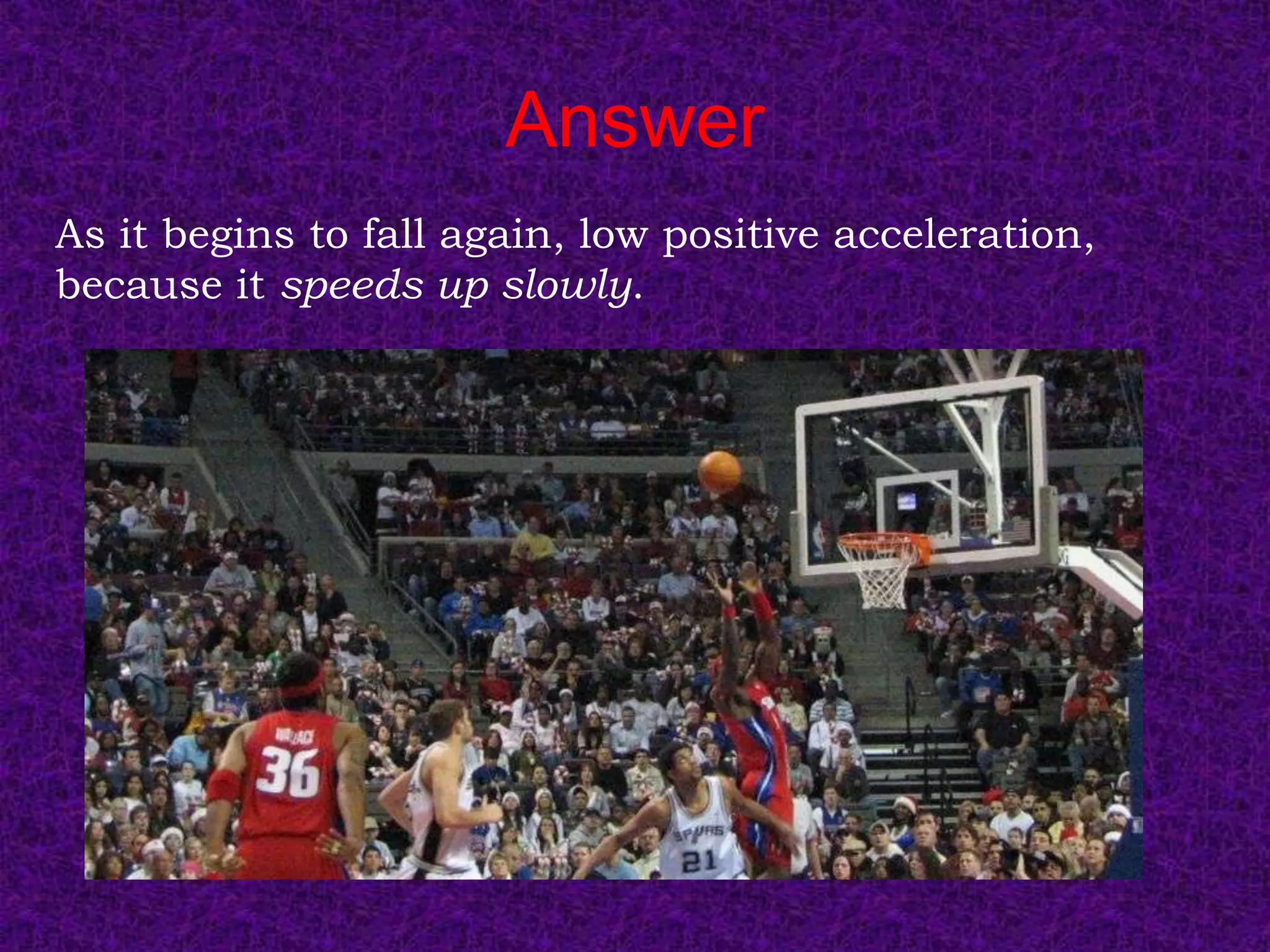 Answer
As it begins to fall again, low positive acceleration,
because it speeds up slowly.
 