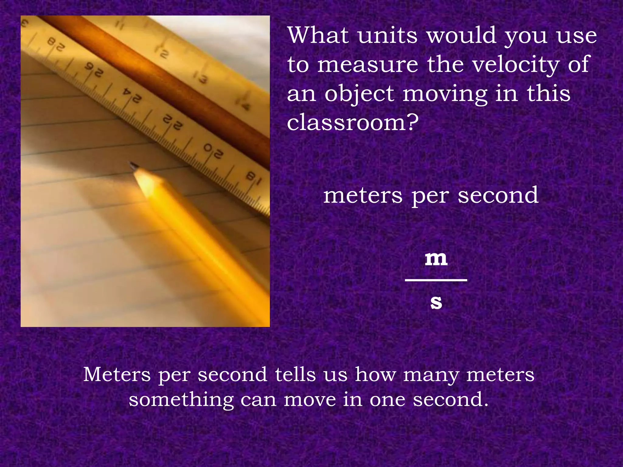 What units would you use
                  to measure the velocity of
                  an object moving in this
                  classroom?


                      meters per second

                               m
                                s

Meters per second tells us how many meters
    something can move in one second.
 