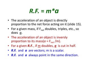 R.F. = m*a 
• The acceleration of an object is directly 
proportion to the net force acting on it (slide 15). 
• For a given mass, if Fnet doubles, triples, etc., so 
does a. 
• The acceleration of an object is inversly 
proportion to its mass(a = Fnet /m). 
• For a given R.F. , if m doubles, a is cut in half. 
• R.F. and a are vectors; m is a scalar. 
• R.F. and a always point in the same direction. 
 