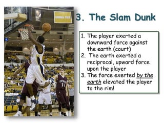 3. The Slam Dunk 
1. The player exerted a 
downward force against 
the earth (court) 
2. The earth exerted a 
reciprocal, upward force 
upon the player 
3. The force exerted by the 
earth elevated the player 
to the rim! 
 