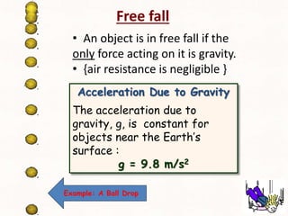 Free fall 
• An object is in free fall if the 
only force acting on it is gravity. 
• {air resistance is negligible } 
Acceleration Due to Gravity 
The acceleration due to 
gravity, g, is constant for 
objects near the Earth’s 
surface : 
g = 9.8 m/s2 
Example: A Ball Drop 
 