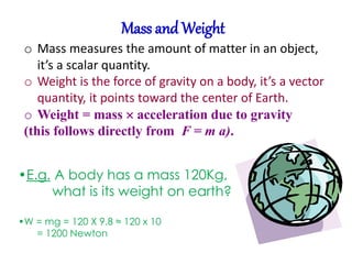 Mass and Weight 
o Mass measures the amount of matter in an object, 
it’s a scalar quantity. 
o Weight is the force of gravity on a body, it’s a vector 
quantity, it points toward the center of Earth. 
o Weight = mass  acceleration due to gravity 
(this follows directly from F = m a). 
•E.g. A body has a mass 120Kg, 
what is its weight on earth? 
•W = mg = 120 X 9.8 ≈ 120 x 10 
= 1200 Newton 
 