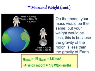 ** Mass and Weight (cont.) 
On the moon, your 
mass would be the 
same, but your 
weight would be 
less, this is because 
the gravity of the 
moon is less than 
the gravity of Earth. 
gmoon ≈ 1/6 gearth ≈ 1.6 m/s2 
 W(on moon) ≈ 1/6 W(on earth) 
 
