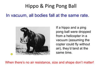 Hippo & Ping Pong Ball 
In vacuum, all bodies fall at the same rate. 
If a hippo and a ping 
pong ball were dropped 
from a helicopter in a 
vacuum (assuming the 
copter could fly without 
air), they’d land at the 
same time. 
When there’s no air resistance, size and shape don’t matter! 
 