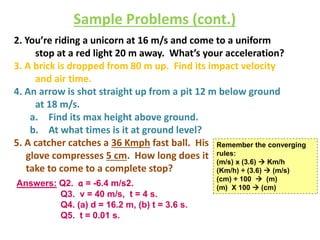 Sample Problems (cont.) 
2. You’re riding a unicorn at 16 m/s and come to a uniform 
stop at a red light 20 m away. What’s your acceleration? 
3. A brick is dropped from 80 m up. Find its impact velocity 
and air time. 
4. An arrow is shot straight up from a pit 12 m below ground 
at 18 m/s. 
a. Find its max height above ground. 
b. At what times is it at ground level? 
5. A catcher catches a 36 Kmph fast ball. His 
glove compresses 5 cm. How long does it 
take to come to a complete stop? 
Answers: Q2. a = -6.4 m/s2. 
Q3. v = 40 m/s, t = 4 s. 
Q4. (a) d = 16.2 m, (b) t = 3.6 s. 
Q5. t = 0.01 s. 
Remember the converging 
rules: 
(m/s) x (3.6)  Km/h 
(Km/h) ÷ (3.6)  (m/s) 
(cm) ÷ 100  (m) 
(m) X 100  (cm) 
 