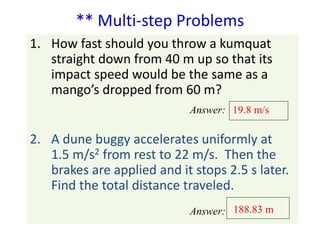 ** Multi-step Problems 
1. How fast should you throw a kumquat 
straight down from 40 m up so that its 
impact speed would be the same as a 
mango’s dropped from 60 m? 
19.8 m/s 
2. A dune buggy accelerates uniformly at 
1.5 m/s2 from rest to 22 m/s. Then the 
brakes are applied and it stops 2.5 s later. 
Find the total distance traveled. 
188.83 m 
Answer: 
Answer: 
 