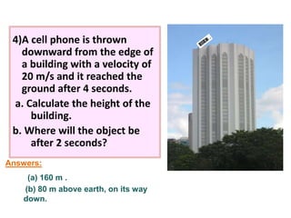 4)A cell phone is thrown 
downward from the edge of 
a building with a velocity of 
20 m/s and it reached the 
ground after 4 seconds. 
a. Calculate the height of the 
building. 
b. Where will the object be 
after 2 seconds? 
Answers: 
(a) 160 m . 
(b) 80 m above earth, on its way 
down. 
 