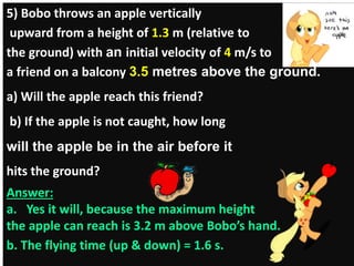 5) Bobo throws an apple vertically 
upward from a height of 1.3 m (relative to 
the ground) with an initial velocity of 4 m/s to 
a friend on a balcony 3.5 metres above the ground. 
a) Will the apple reach this friend? 
b) If the apple is not caught, how long 
will the apple be in the air before it 
hits the ground? 
Answer: 
a. Yes it will, because the maximum height 
the apple can reach is 3.2 m above Bobo’s hand. 
b. The flying time (up & down) = 1.6 s. 
 