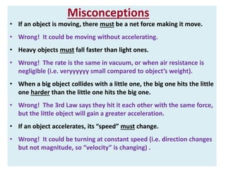 Misconceptions 
• If an object is moving, there must be a net force making it move. 
• Wrong! It could be moving without accelerating. 
• Heavy objects must fall faster than light ones. 
• Wrong! The rate is the same in vacuum, or when air resistance is 
negligible (i.e. veryyyyyy small compared to object’s weight). 
• When a big object collides with a little one, the big one hits the little 
one harder than the little one hits the big one. 
• Wrong! The 3rd Law says they hit it each other with the same force, 
but the little object will gain a greater acceleration. 
• If an object accelerates, its “speed” must change. 
• Wrong! It could be turning at constant speed (i.e. direction changes 
but not magnitude, so “velocity” is changing) . 
 
