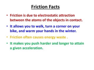 Friction Facts 
• Friction is due to electrostatic attraction 
between the atoms of the objects in contact. 
• It allows you to walk, turn a corner on your 
bike, and warm your hands in the winter. 
• Friction often causes energy waste . 
• It makes you push harder and longer to attain 
a given acceleration. 
 