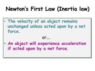 Newton’s First Law (Inertia law) 
• The velocity of an object remains 
unchanged unless acted upon by a net 
force. 
or…. 
• An object will experience acceleration 
if acted upon by a net force. 
 