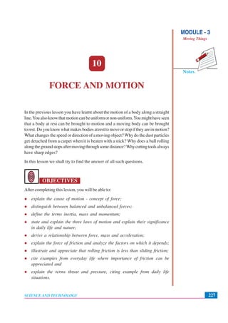 Notes
MODULE - 3
Moving Things
227
Force and Motion
SCIENCE AND TECHNOLOGY
10
FORCE AND MOTION
In the previous lesson you have learnt about the motion of a body along a straight
line.Youalsoknowthatmotioncanbeuniformornon-uniform.Youmighthaveseen
that a body at rest can be brought to motion and a moving body can be brought
torest.Doyouknowwhatmakesbodiesatresttomoveorstopiftheyareinmotion?
What changes the speed or direction of a moving object? Why do the dust particles
get detached from a carpet when it is beaten with a stick? Why does a ball rolling
alongthegroundstopsaftermovingthroughsomedistance?Whycuttingtoolsalways
have sharp edges?
In this lesson we shall try to find the answer of all such questions.
OBJECTIVES
After completing this lesson, you will be able to:
explain the cause of motion - concept of force;
distinguish between balanced and unbalanced forces;
define the terms inertia, mass and momentum;
state and explain the three laws of motion and explain their significance
in daily life and nature;
derive a relationship between force, mass and acceleration;
explain the force of friction and analyze the factors on which it depends;
illustrate and appreciate that rolling friction is less than sliding friction;
cite examples from everyday life where importance of friction can be
appreciated and
explain the terms thrust and pressure, citing example from daily life
situations.
 