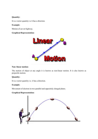 Quantity:
It is a vector quantity i.e it has a direction.
Example:
Motion of car on highway.
Graphical Representation:
Non- linear motion:
The motion of object at any angle it is known as non-linear motion. It is also known as
projectile motion.
Quantity:
It is a vector quantity i.e. it has a direction.
Example:
Movement of electron in two parallel and oppositely charged plates.
Graphical Representation:
 