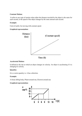 Constant Motion:
It refers to any type of motion when either the distance traveled by the object is the same for
each second, or the speed of the object changes by the same amount each second.
Example:
Curst of earth, Car moving with constant speed.
Graphical representation:
Accelerated Motion:
It defined as the rate at which an object changes its velocity. An object is accelerating if it is
changing its velocity.
Quantity:
It is a vector quantity i.e. it has a direction.
Example:
A freely falling body, Planet around sun, Electron around sun.
Graphical representation:
 