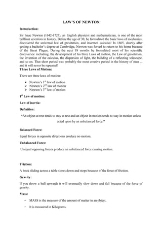 LAW’S OF NEWTON
Introduction:
Sir Isaac Newton (1642-1727), an English physicist and mathematician, is one of the most
brilliant scientists in history. Before the age of 30, he formulated the basic laws of mechanics,
discovered the universal law of gravitation, and invented calculus! In 1665, shortly after
getting a bachelor’s degree at Cambridge, Newton was forced to return to his home because
of the Great Plague. During the next 18 months he formulated most of his scientific
discoveries: including, the development of his three Laws of motion, the Law of gravitation,
the invention of the calculus, the dispersion of light, the building of a reflecting telescope,
and so on. That short period was probably the most creative period in the history of man ...
and it will never be repeated!
Three Laws of Motion:
There are three laws of motion:
 Newton’s 1st
law of motion
 Newton’s 2nd
law of motion
 Newton’s 3rd
law of motion
1st
Law of motion:
Law of inertia:
Definition:
“An object at rest tends to stay at rest and an object in motion tends to stay in motion unless
acted upon by an unbalanced force.”
Balanced Force:
Equal forces in opposite directions produce no motion.
Unbalanced Force:
Unequal opposing forces produce an unbalanced force causing motion.
Friction:
A book sliding across a table slows down and stops because of the force of friction.
Gravity:
If you throw a ball upwards it will eventually slow down and fall because of the force of
gravity.
Mass:
• MASS is the measure of the amount of matter in an object.
• It is measured in Kilograms.
 