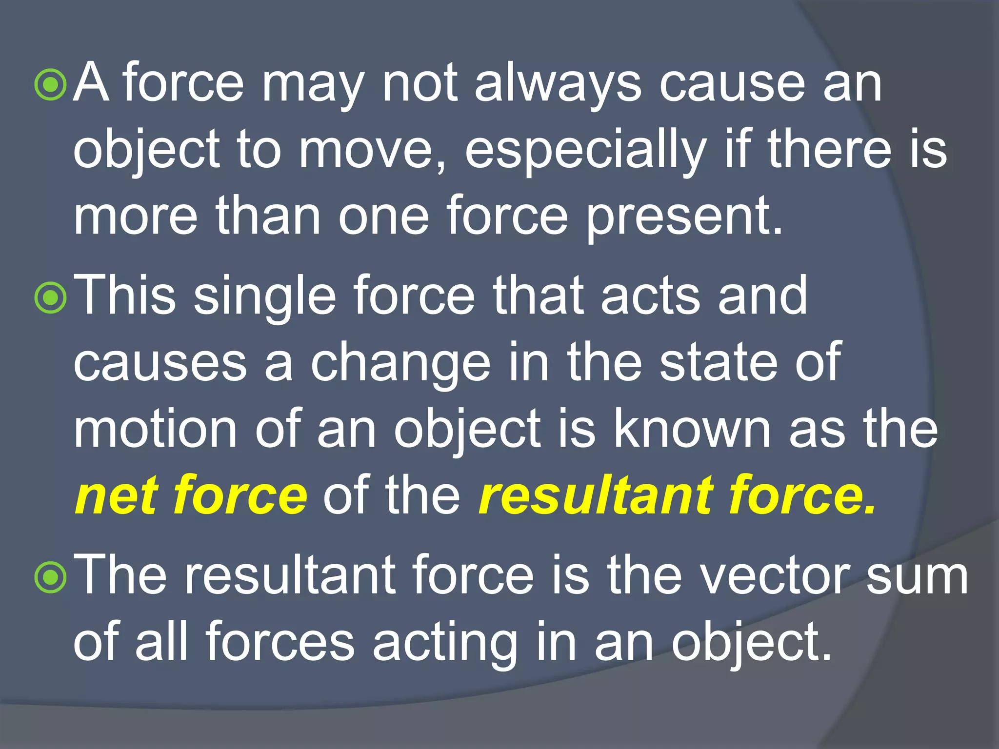 A force may not always cause an
object to move, especially if there is
more than one force present.
This single force that acts and
causes a change in the state of
motion of an object is known as the
net force of the resultant force.
The resultant force is the vector sum
of all forces acting in an object.
 