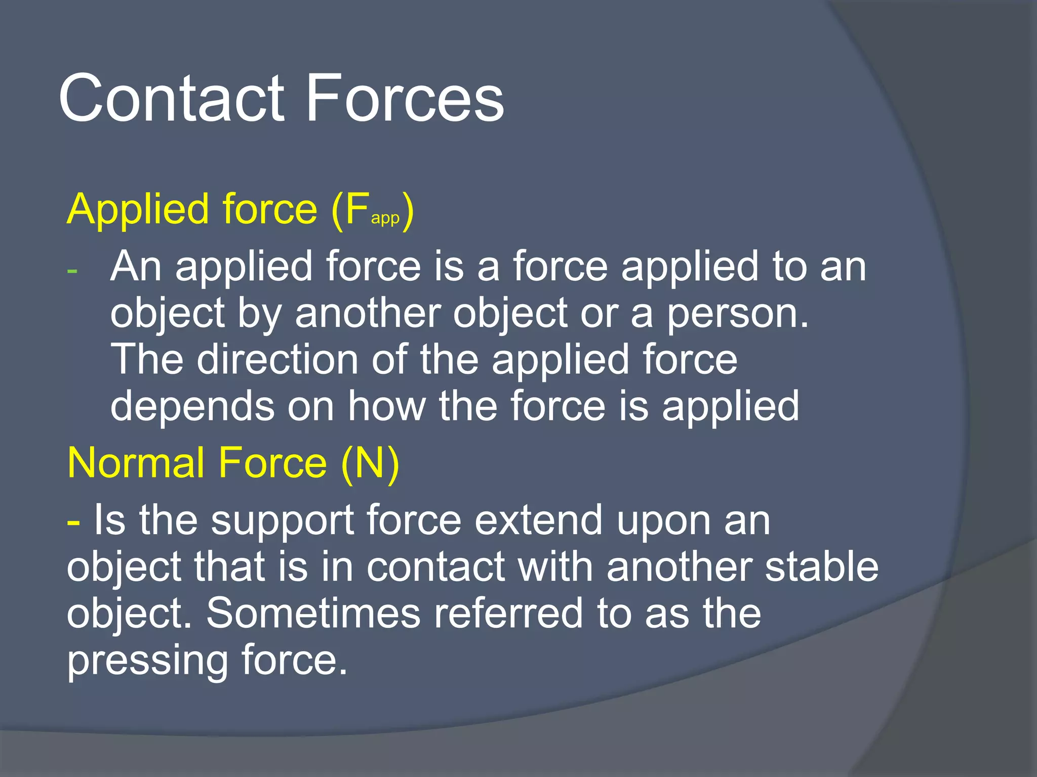 Contact Forces
Applied force (Fapp)
- An applied force is a force applied to an
object by another object or a person.
The direction of the applied force
depends on how the force is applied
Normal Force (N)
- Is the support force extend upon an
object that is in contact with another stable
object. Sometimes referred to as the
pressing force.
 
