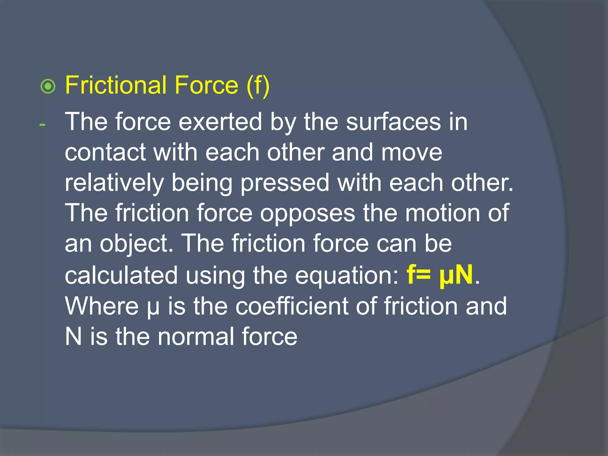  Frictional Force (f)
- The force exerted by the surfaces in
contact with each other and move
relatively being pressed with each other.
The friction force opposes the motion of
an object. The friction force can be
calculated using the equation: f= µN.
Where µ is the coefficient of friction and
N is the normal force
 