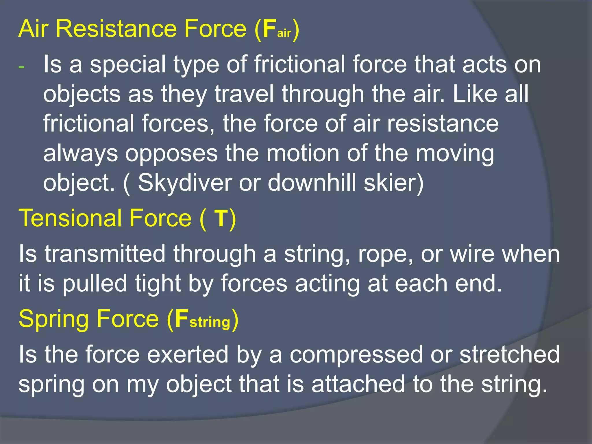 Air Resistance Force (Fair)
- Is a special type of frictional force that acts on
objects as they travel through the air. Like all
frictional forces, the force of air resistance
always opposes the motion of the moving
object. ( Skydiver or downhill skier)
Tensional Force ( T)
Is transmitted through a string, rope, or wire when
it is pulled tight by forces acting at each end.
Spring Force (Fstring)
Is the force exerted by a compressed or stretched
spring on my object that is attached to the string.
 