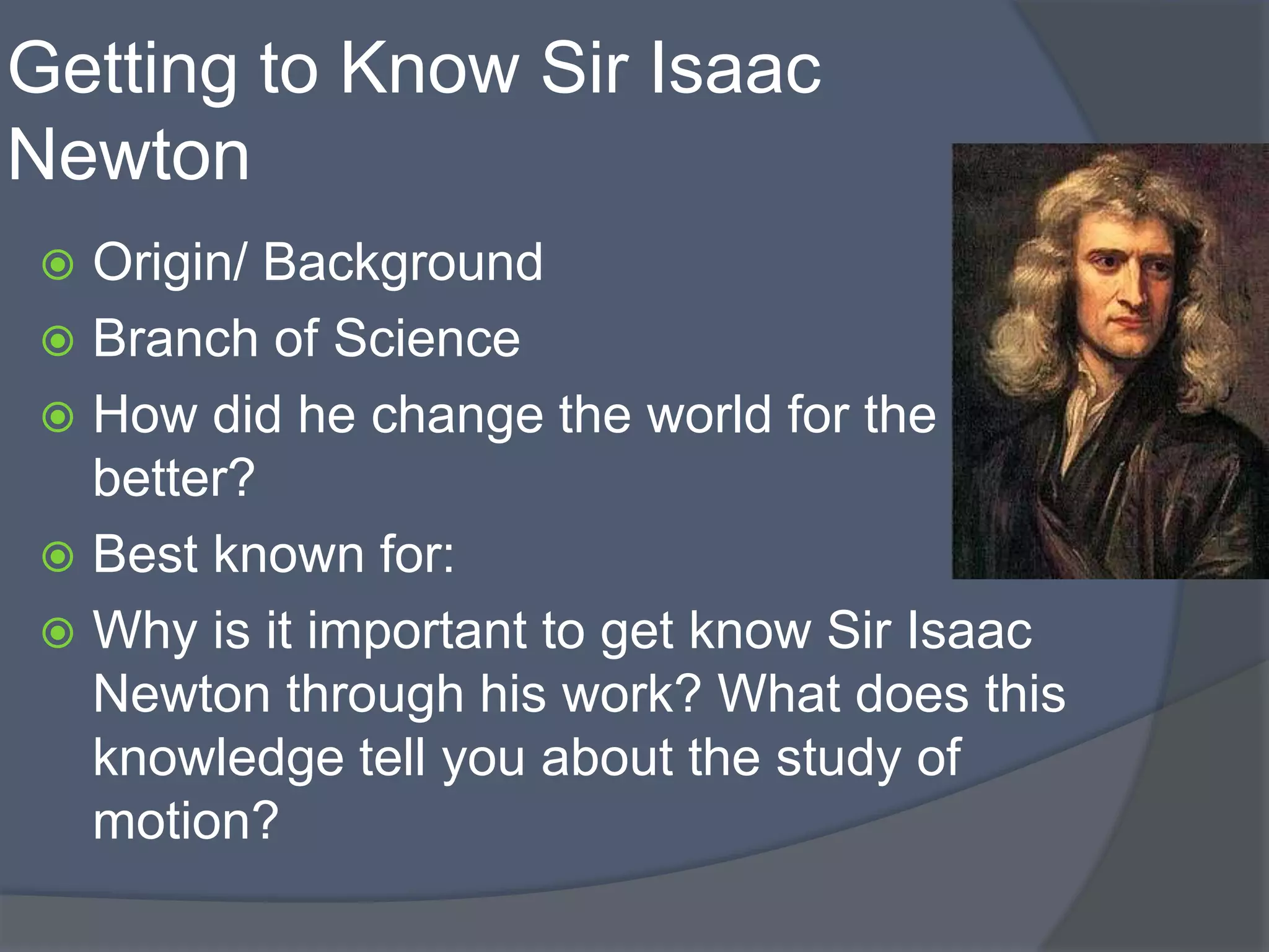 Getting to Know Sir Isaac
Newton
 Origin/ Background
 Branch of Science
 How did he change the world for the
better?
 Best known for:
 Why is it important to get know Sir Isaac
Newton through his work? What does this
knowledge tell you about the study of
motion?
 