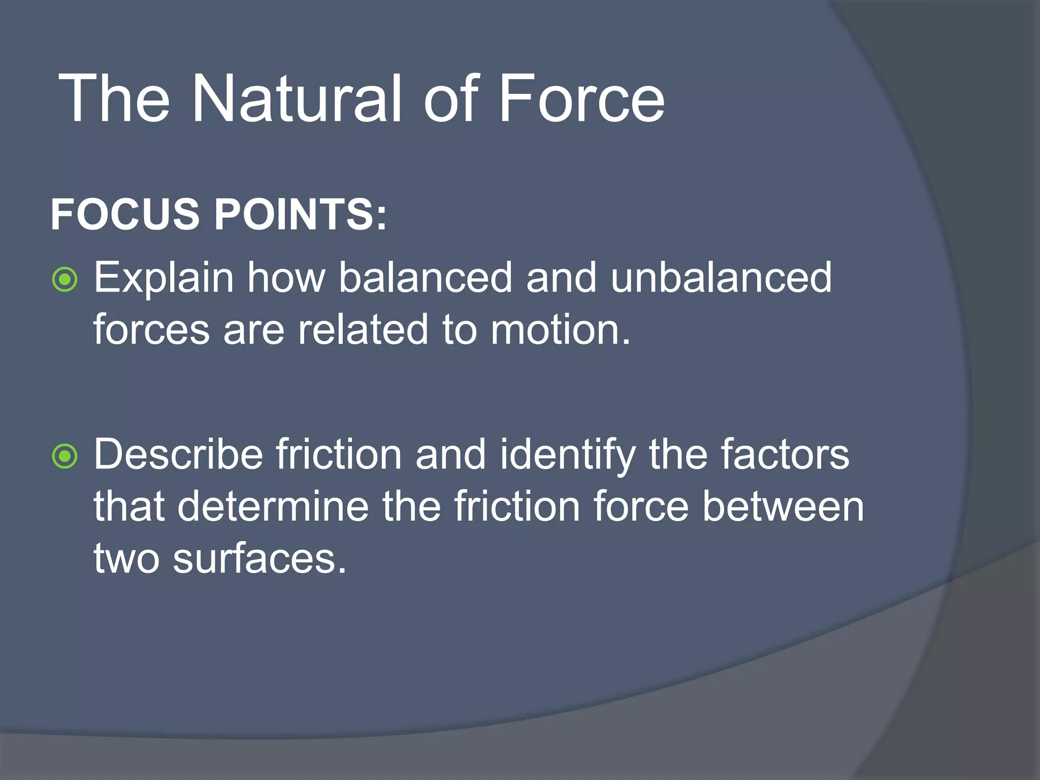 The Natural of Force
FOCUS POINTS:
 Explain how balanced and unbalanced
forces are related to motion.
 Describe friction and identify the factors
that determine the friction force between
two surfaces.
 