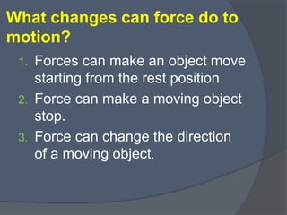 What changes can force do to
motion?
1. Forces can make an object move
starting from the rest position.
2. Force can make a moving object
stop.
3. Force can change the direction
of a moving object.
 