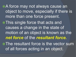 A force may not always cause an
object to move, especially if there is
more than one force present.
This single force that acts and
causes a change in the state of
motion of an object is known as the
net force of the resultant force.
The resultant force is the vector sum
of all forces acting in an object.
 