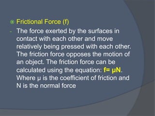  Frictional Force (f)
- The force exerted by the surfaces in
contact with each other and move
relatively being pressed with each other.
The friction force opposes the motion of
an object. The friction force can be
calculated using the equation: f= µN.
Where µ is the coefficient of friction and
N is the normal force
 