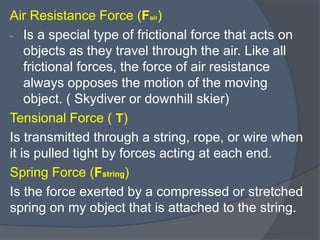 Air Resistance Force (Fair)
- Is a special type of frictional force that acts on
objects as they travel through the air. Like all
frictional forces, the force of air resistance
always opposes the motion of the moving
object. ( Skydiver or downhill skier)
Tensional Force ( T)
Is transmitted through a string, rope, or wire when
it is pulled tight by forces acting at each end.
Spring Force (Fstring)
Is the force exerted by a compressed or stretched
spring on my object that is attached to the string.
 