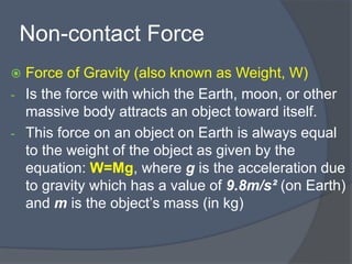 Non-contact Force
 Force of Gravity (also known as Weight, W)
- Is the force with which the Earth, moon, or other
massive body attracts an object toward itself.
- This force on an object on Earth is always equal
to the weight of the object as given by the
equation: W=Mg, where g is the acceleration due
to gravity which has a value of 9.8m/s² (on Earth)
and m is the object’s mass (in kg)
 