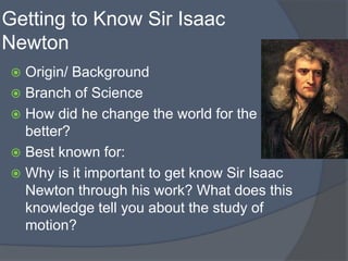 Getting to Know Sir Isaac
Newton
 Origin/ Background
 Branch of Science
 How did he change the world for the
better?
 Best known for:
 Why is it important to get know Sir Isaac
Newton through his work? What does this
knowledge tell you about the study of
motion?
 