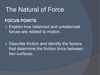 The Natural of Force
FOCUS POINTS:
 Explain how balanced and unbalanced
forces are related to motion.
 Describe friction and identify the factors
that determine the friction force between
two surfaces.
 