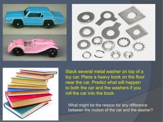 Stack several metal washer on top of a
toy car. Place a heavy book on the floor
near the car. Predict what will happen
to both the car and the washers if you
roll the car into the book.
What might be the reason for any difference
between the motion of the car and the washer?
 