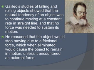  Galileo’s studies of falling and
rolling objects showed that the
natural tendency of an object was
to continue moving at a constant
rate in straight line, and that no
force was needed to sustain its
motion.
 He reasoned that the object would
stop moving due to a frictional
force, which when eliminated
would cause the object to remain
in motion, unless it encountered
an external force.
 