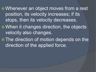  Whenever an object moves from a rest
position, its velocity increases; if its
stops, then its velocity decreases.
 When it changes direction, the objects
velocity also changes.
 The direction of motion depends on the
direction of the applied force.
 