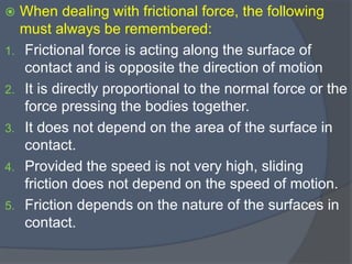  When dealing with frictional force, the following
must always be remembered:
1. Frictional force is acting along the surface of
contact and is opposite the direction of motion
2. It is directly proportional to the normal force or the
force pressing the bodies together.
3. It does not depend on the area of the surface in
contact.
4. Provided the speed is not very high, sliding
friction does not depend on the speed of motion.
5. Friction depends on the nature of the surfaces in
contact.
 