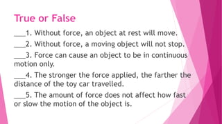 True or False
___1. Without force, an object at rest will move.
___2. Without force, a moving object will not stop.
___3. Force can cause an object to be in continuous
motion only.
___4. The stronger the force applied, the farther the
distance of the toy car travelled.
___5. The amount of force does not affect how fast
or slow the motion of the object is.
 