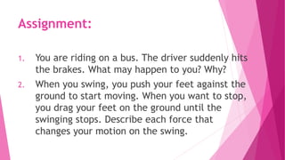 Assignment:
1. You are riding on a bus. The driver suddenly hits
the brakes. What may happen to you? Why?
2. When you swing, you push your feet against the
ground to start moving. When you want to stop,
you drag your feet on the ground until the
swinging stops. Describe each force that
changes your motion on the swing.
 
