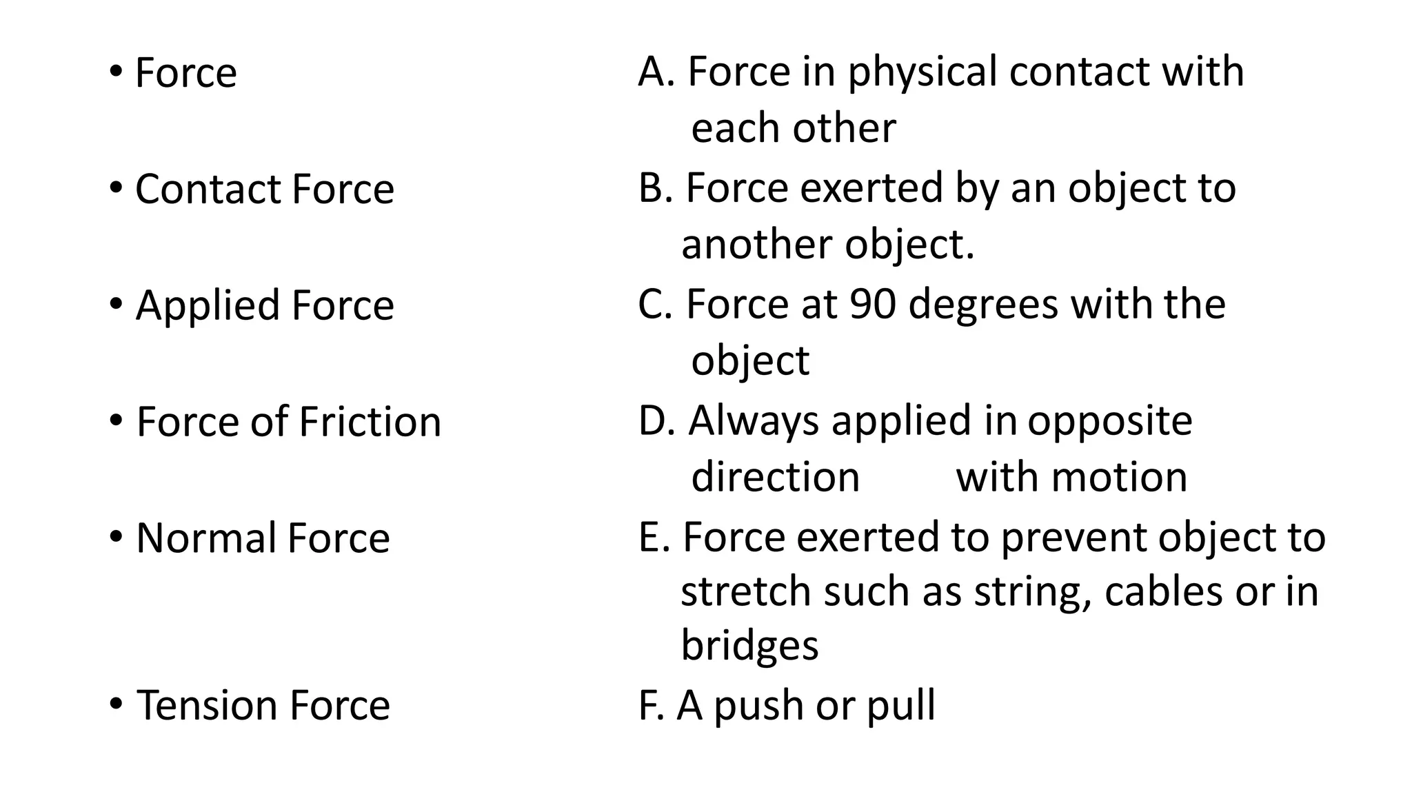 • Force A. Force in physical contact with
each other
• Contact Force B. Force exerted by an object to
another object.
• Applied Force C. Force at 90 degrees with the
object
• Force of Friction D. Always applied in opposite
direction with motion
• Normal Force E. Force exerted to prevent object to
stretch such as string, cables or in
bridges
• Tension Force F. A push or pull
 