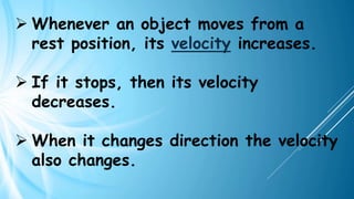 ➢ Whenever an object moves from a
rest position, its velocity increases.
➢ If it stops, then its velocity
decreases.
➢ When it changes direction the velocity
also changes.
 