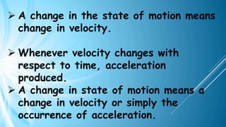 ➢ A change in the state of motion means
change in velocity.
➢ Whenever velocity changes with
respect to time, acceleration
produced.
➢ A change in state of motion means a
change in velocity or simply the
occurrence of acceleration.
 
